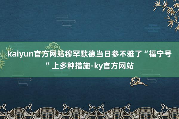 kaiyun官方网站穆罕默德当日参不雅了“福宁号”上多种措施-ky官方网站