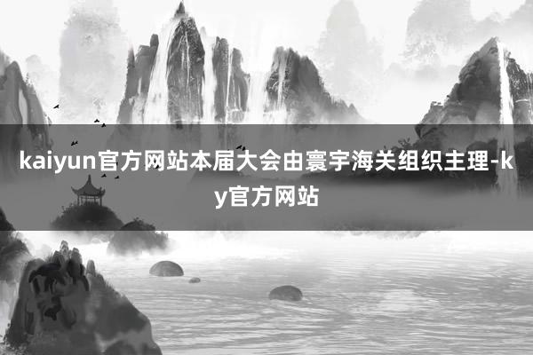 kaiyun官方网站本届大会由寰宇海关组织主理-ky官方网站