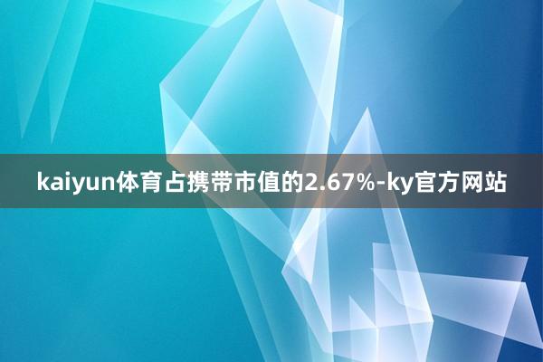 kaiyun体育占携带市值的2.67%-ky官方网站