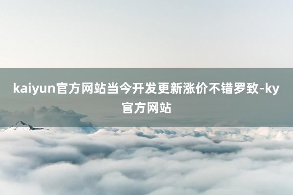 kaiyun官方网站当今开发更新涨价不错罗致-ky官方网站