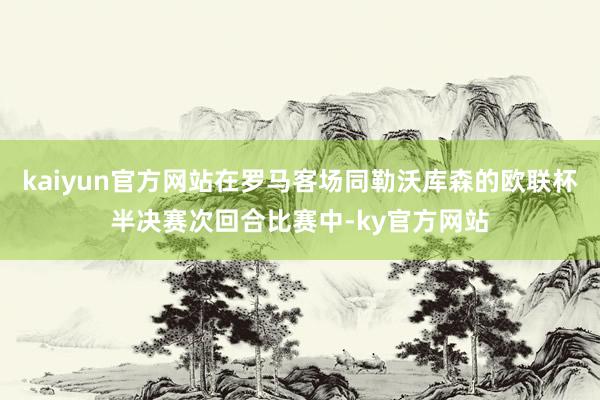 kaiyun官方网站在罗马客场同勒沃库森的欧联杯半决赛次回合比赛中-ky官方网站