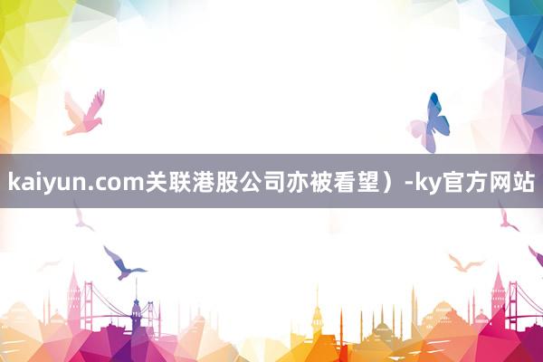 kaiyun.com关联港股公司亦被看望）-ky官方网站