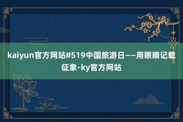 kaiyun官方网站　　#519中国旅游日——用眼睛记载征象-ky官方网站