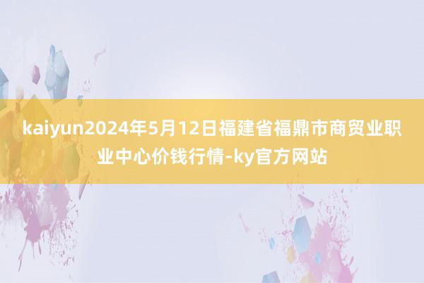 kaiyun2024年5月12日福建省福鼎市商贸业职业中心价钱行情-ky官方网站