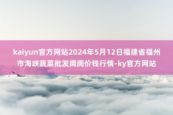 kaiyun官方网站2024年5月12日福建省福州市海峡蔬菜批发阛阓价钱行情-ky官方网站