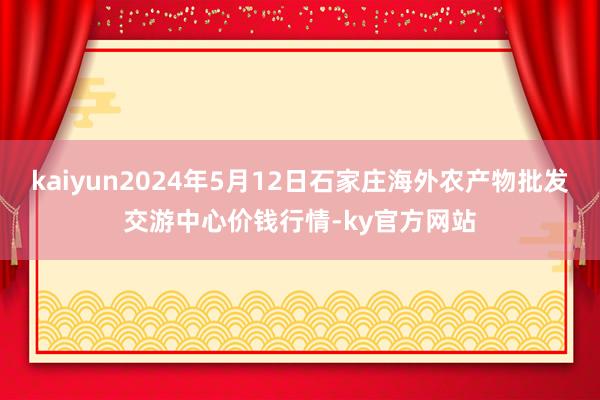 kaiyun2024年5月12日石家庄海外农产物批发交游中心价钱行情-ky官方网站