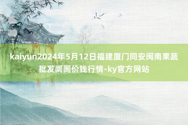 kaiyun2024年5月12日福建厦门同安闽南果蔬批发阛阓价钱行情-ky官方网站