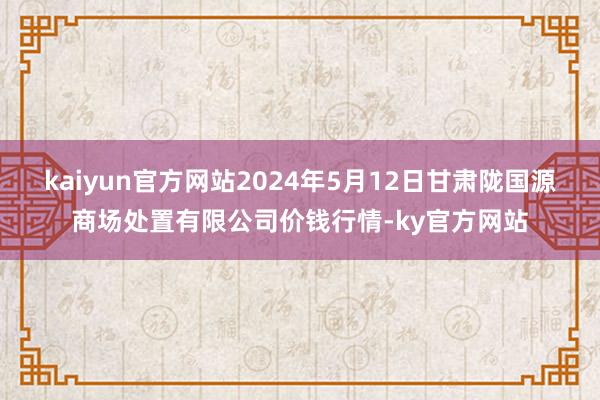 kaiyun官方网站2024年5月12日甘肃陇国源商场处置有限公司价钱行情-ky官方网站