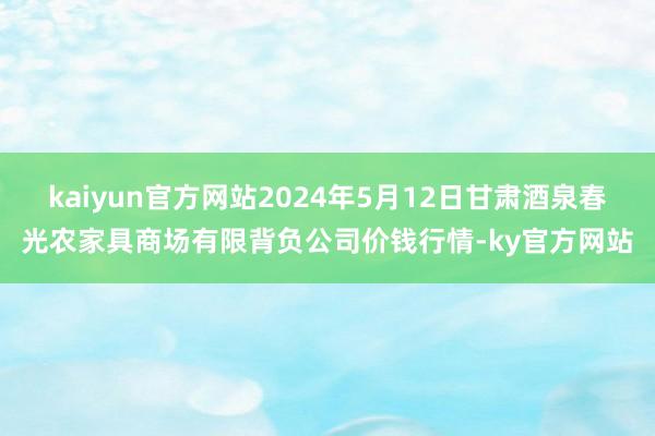 kaiyun官方网站2024年5月12日甘肃酒泉春光农家具商场有限背负公司价钱行情-ky官方网站