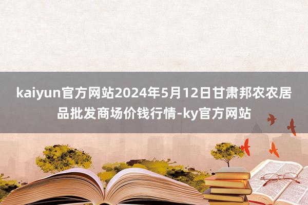 kaiyun官方网站2024年5月12日甘肃邦农农居品批发商场价钱行情-ky官方网站