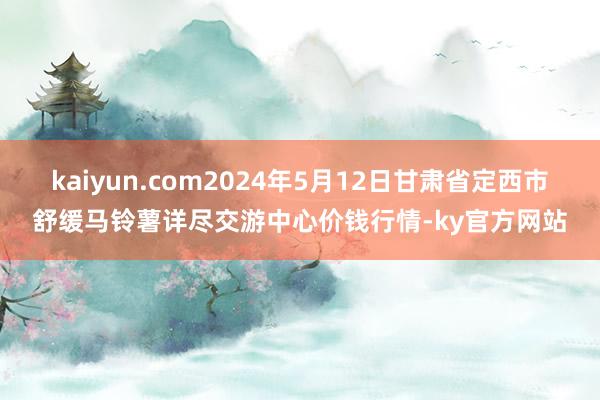 kaiyun.com2024年5月12日甘肃省定西市舒缓马铃薯详尽交游中心价钱行情-ky官方网站