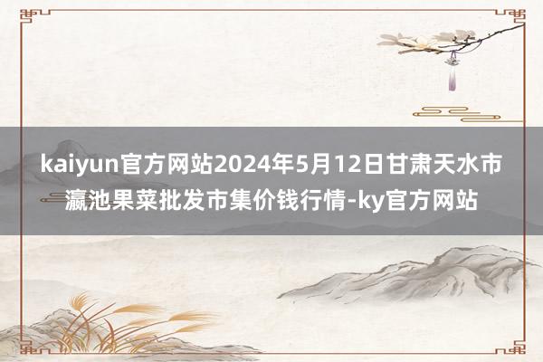 kaiyun官方网站2024年5月12日甘肃天水市瀛池果菜批发市集价钱行情-ky官方网站