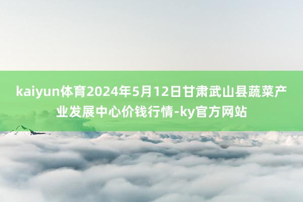 kaiyun体育2024年5月12日甘肃武山县蔬菜产业发展中心价钱行情-ky官方网站