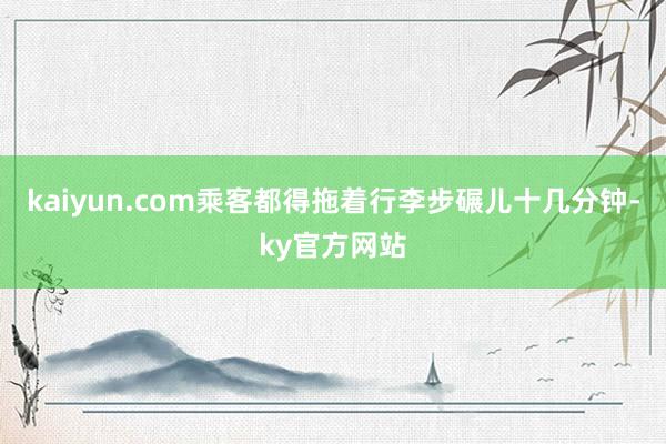 kaiyun.com乘客都得拖着行李步碾儿十几分钟-ky官方网站