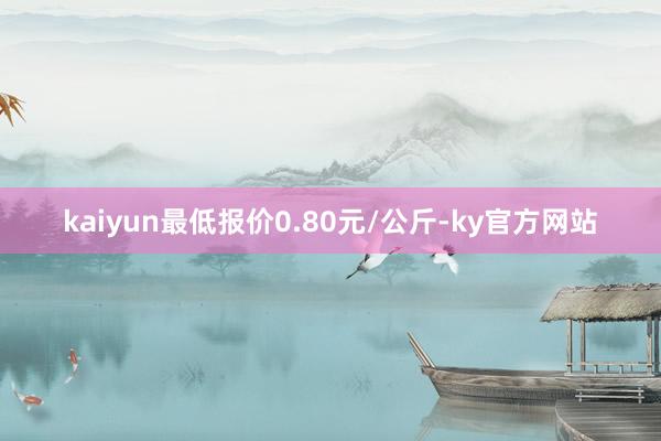 kaiyun最低报价0.80元/公斤-ky官方网站