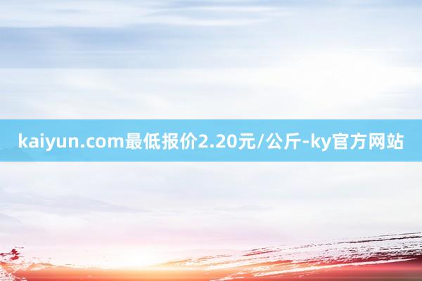 kaiyun.com最低报价2.20元/公斤-ky官方网站