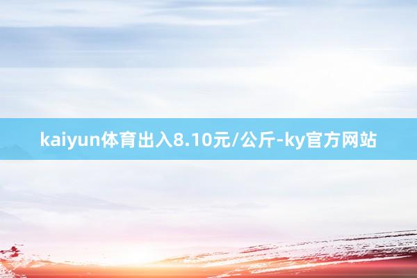 kaiyun体育出入8.10元/公斤-ky官方网站