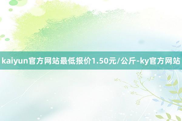 kaiyun官方网站最低报价1.50元/公斤-ky官方网站