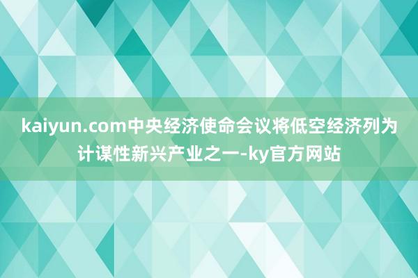 kaiyun.com中央经济使命会议将低空经济列为计谋性新兴产业之一-ky官方网站