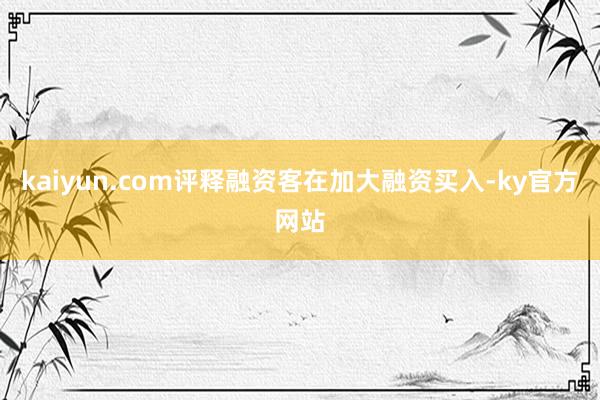 kaiyun.com评释融资客在加大融资买入-ky官方网站