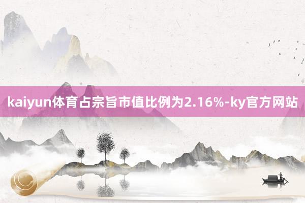 kaiyun体育占宗旨市值比例为2.16%-ky官方网站