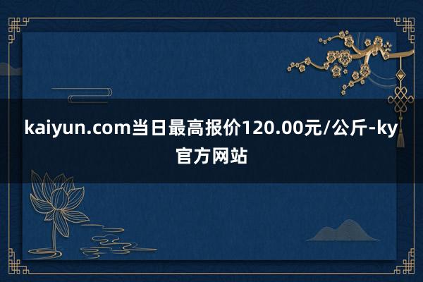 kaiyun.com当日最高报价120.00元/公斤-ky官方网站