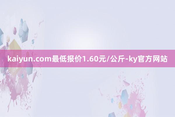 kaiyun.com最低报价1.60元/公斤-ky官方网站