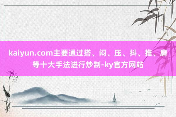 kaiyun.com主要通过搭、闷、压、抖、推、磨等十大手法进行炒制-ky官方网站