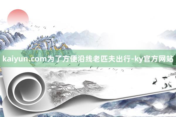 kaiyun.com为了方便沿线老匹夫出行-ky官方网站