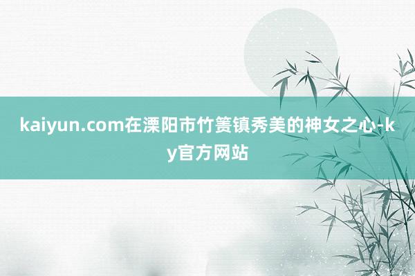 kaiyun.com在溧阳市竹箦镇秀美的神女之心-ky官方网站