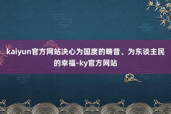 kaiyun官方网站决心为国度的畴昔、为东谈主民的幸福-ky官方网站