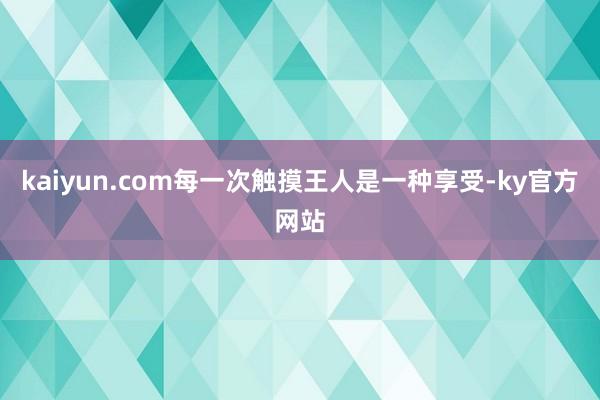 kaiyun.com每一次触摸王人是一种享受-ky官方网站