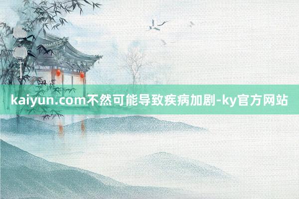 kaiyun.com不然可能导致疾病加剧-ky官方网站