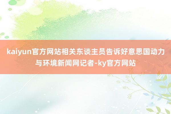 kaiyun官方网站相关东谈主员告诉好意思国动力与环境新闻网记者-ky官方网站