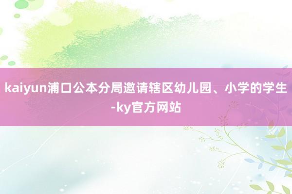 kaiyun浦口公本分局邀请辖区幼儿园、小学的学生-ky官方网站