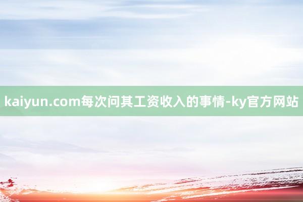 kaiyun.com每次问其工资收入的事情-ky官方网站