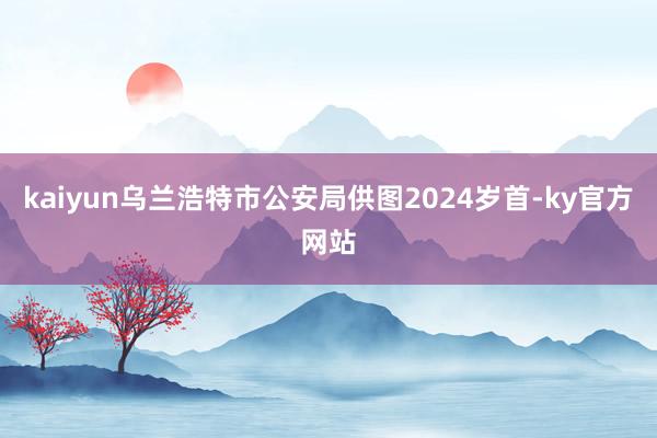 kaiyun　乌兰浩特市公安局供图2024岁首-ky官方网站