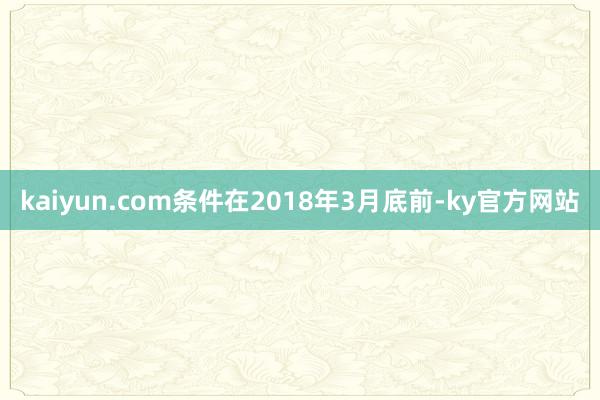 kaiyun.com条件在2018年3月底前-ky官方网站