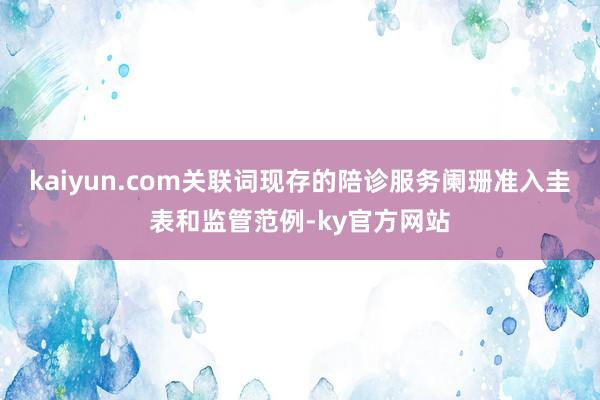 kaiyun.com关联词现存的陪诊服务阑珊准入圭表和监管范例-ky官方网站