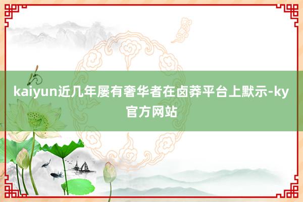 kaiyun近几年屡有奢华者在卤莽平台上默示-ky官方网站