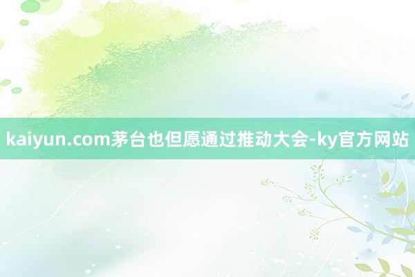 kaiyun.com茅台也但愿通过推动大会-ky官方网站