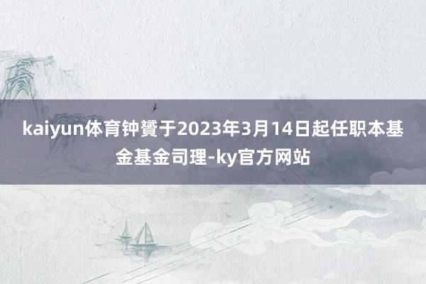 kaiyun体育钟贇于2023年3月14日起任职本基金基金司理-ky官方网站