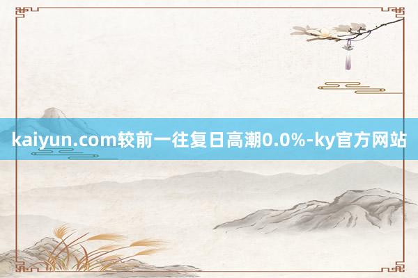 kaiyun.com较前一往复日高潮0.0%-ky官方网站