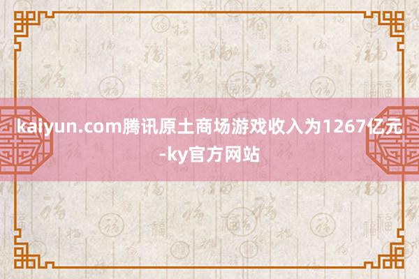 kaiyun.com腾讯原土商场游戏收入为1267亿元-ky官方网站