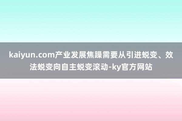 kaiyun.com产业发展焦躁需要从引进蜕变、效法蜕变向自主蜕变滚动-ky官方网站