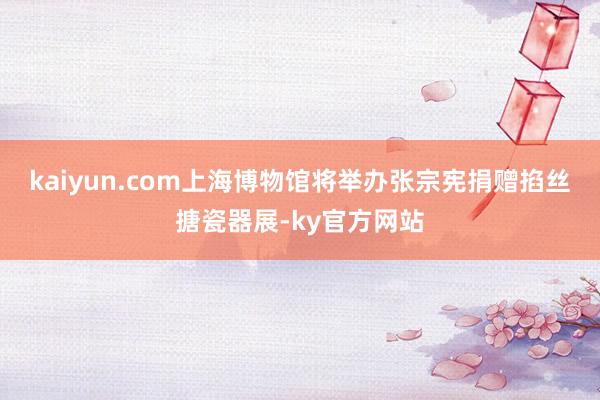 kaiyun.com上海博物馆将举办张宗宪捐赠掐丝搪瓷器展-ky官方网站