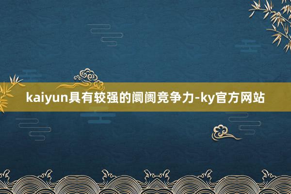 kaiyun具有较强的阛阓竞争力-ky官方网站