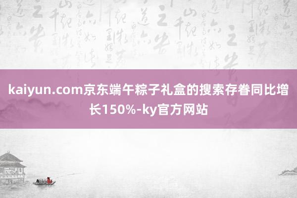 kaiyun.com京东端午粽子礼盒的搜索存眷同比增长150%-ky官方网站