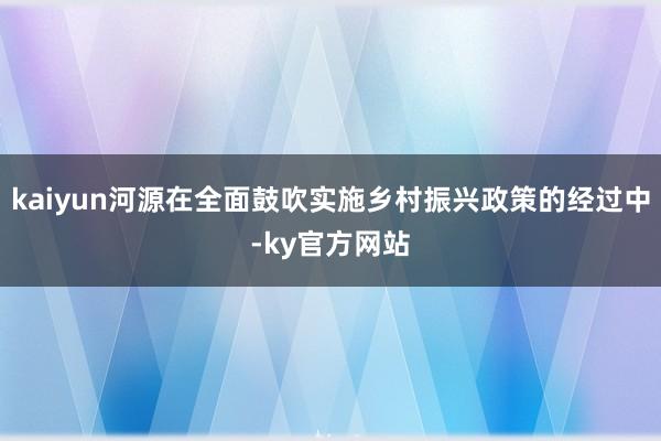 kaiyun河源在全面鼓吹实施乡村振兴政策的经过中-ky官方网站