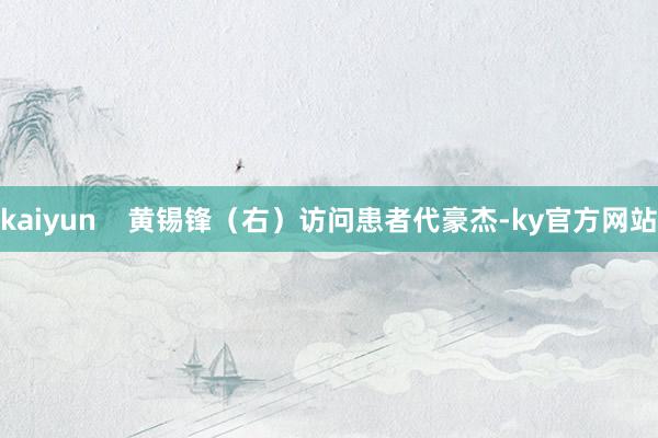 kaiyun    黄锡锋（右）访问患者代豪杰-ky官方网站